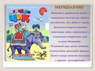 ММЕЕРРИИДДІІААННЧЧИИКК 
Видається українською мовою з 
додаванням текстів та завдань 
англійською. Для дітей 3-7 років. 
Захопливі подорожі різними 
куточками світу, знайомство із 
незвичними тваринами, нові 
яскраві відкриття. 
Розвиваючі ігри, цікаві завдання, 
розмальовки, кросворди, віршики. 
Кожен номер містить наклейки 
з героями мультфільмів. 
 