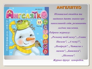 ААННГГЕЕЛЛЯЯТТККОО 
Пізнавальні оповідки та 
завдання дають знання про 
навколишній світ, розвивають 
логічне мислення. 
Рубрики журналу: 
„Розкажу тобі казку”, „Святе 
Письмо”, „А чому?”, 
„Поміркуй”, „Читаємо з 
мамою”, „Бавимося”, 
„Пісенька”. 
Журнал друкує саморобки. 
 