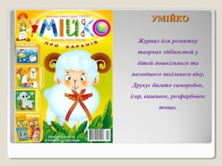 УУММІІЙЙККОО 
Журнал для розвитку 
творчих здібностей у 
дітей дошкільного та 
молодшого шкільного віку. 
Друкує багато саморобок, 
ігор, вишивок, розфарбовок 
тощо. 
 