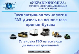 1
www.ukravtonomgaz.ua
Эксклюзивная технология
ГАЗ-дизель на основе газа
пропан-бутана
Установка ГБО на все виды
дизельных двигателей
 