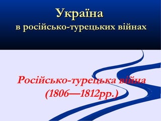 Україна
в російсько-турецьких війнах




Російсько-турецька війна
     (1806—1812рр.)
 