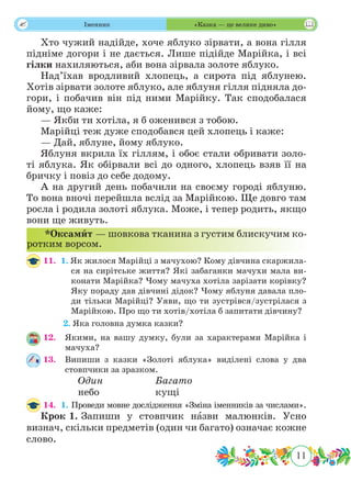 11
 Іменник «Казка — це велике диво»
Хто чужий надійде, хоче яблуко зірвати, а вона гілля
підніме догори і не дається. Лише підійде Марійка, і всі
гілки нахиляються, аби вона зірвала золоте яблуко.
Над’їхав вродливий хлопець, а сирота під яблунею.
Хотів зірвати золоте яблуко, але яблуня гілля підняла до-
гори, і побачив він під ними Марійку. Так сподобалася
йому, що каже:
— Якби ти хотіла, я б оженився з тобою.
Марійці теж дуже сподобався цей хлопець і каже:
— Дай, яблуне, йому яблуко.
Яблуня вкрила їх гіллям, і обоє стали обривати золо-
ті яблука. Як обірвали всі до одного, хлопець взяв її на
бричку і повіз до себе додому.
А на другий день побачили на своєму городі яблуню.
То вона вночі перейшла вслід за Марійкою. Ще довго там
росла і родила золоті яблука. Може, і тепер родить, якщо
вони ще живуть.
11.	 1. Як жилося Марійці з мачухою? Кому дівчина скаржила-
ся на сирітське життя? Які забаганки мачухи мала ви-
конати Марійка? Чому мачуха хотіла зарізати корівку?
Яку пораду дав дівчині дідок? Чому яблуня давала пло-
ди тільки Марійці? Уяви, що ти зустрівся/зустрілася з
Марійкою. Про що ти хотів/хотіла б запитати дівчину?
	 2. Яка головна думка казки?
12.	 Якими, на вашу думку, були за характерами Марійка і
мачуха?
13.	 Випиши з казки «Золоті яблука» виділені слова у два
стовпчики за зразком.
		Один			Багато	
		небо			кущі
14.	 1. Проведи мовне дослідження «Зміна іменників за числами».
Крок 1.	Запиши у стовпчик нˆазви малюнків. Усно
визнач, скільки предметів (один чи багато) означає кожне
слово.
*Оксамˆит — шовкова тканина з густим блискучим ко-
ротким ворсом.
 