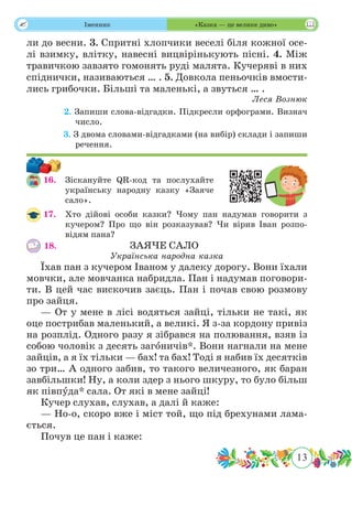 13
 Іменник «Казка — це велике диво»
ли до весни. 3. Спритні хлопчики веселі біля кожної осе-
лі взимку, влітку, навесні вицвірінькують пісні. 4. Між
травичкою завзято гомонять руді малята. Кучеряві в них
спіднички, називаються … . 5. Довкола пеньочків вмости-
лись грибочки. Більші та маленькі, а звуться … .
Леся Вознюк
	 2. Запиши слова-відгадки. Підкресли орфограми. Визнач
число.
	 3. З двома словами-відгадками (на вибір) склади і запиши
речення.
16.	 Зіскануйте QR-код та послухайте
українську народну казку «Заяче
сало».
17.	 Хто дійові особи казки? Чому пан надумав говорити з
кучером? Про що він розказував? Чи вірив Іван розпо-
відям пана?
18.					 ЗАЯЧЕ САЛО
Українська народна казка
Їхав пан з кучером Іваном у далеку дорогу. Вони їхали
мовчки, але мовчанка набридла. Пан і надумав поговори-
ти. В цей час вискочив заєць. Пан і почав свою розмову
про зайця.
— От у мене в лісі водяться зайці, тільки не такі, як
оце пострибав маленький, а великі. Я з-за кордону привіз
на розплід. Одного разу я зібрався на полювання, взяв із
собою чоловік з десять загˆоничів*. Вони нагнали на мене
зайців, а я їх тільки — бах! та бах! Тоді я набив їх десятків
зо три… А одного забив, то такого величезного, як баран
завбільшки! Ну, а коли здер з нього шкуру, то було більш
як півпˆуда* сала. От які в мене зайці!
Кучер слухав, слухав, а далі й каже:
— Но-о, скоро вже і міст той, що під брехунами лама-
ється.
Почув це пан і каже:
 