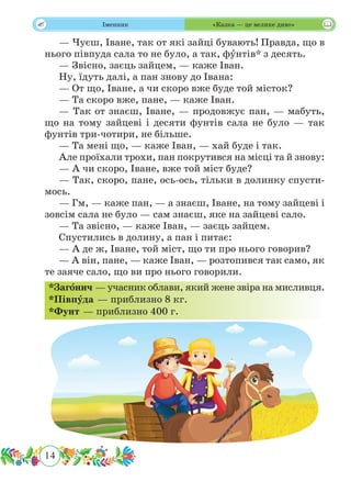 14
 Іменник «Казка — це велике диво»
— Чуєш, Іване, так от які зайці бувають! Правда, що в
нього півпуда сала то не було, а так, фˆунтів* з десять.
— Звісно, заєць зайцем, — каже Іван.
Ну, їдуть далі, а пан знову до Івана:
— От що, Іване, а чи скоро вже буде той місток?
— Та скоро вже, пане, — каже Іван.
— Так от знаєш, Іване, — продовжує пан, — мабуть,
що на тому зайцеві і десяти фунтів сала не було — так
фунтів три-чотири, не більше.
— Та мені що, — каже Іван, — хай буде і так.
Але проїхали трохи, пан покрутився на місці та й знову:
— А чи скоро, Іване, вже той міст буде?
— Так, скоро, пане, ось-ось, тільки в долинку спусти-
мось.
— Гм, — каже пан, — а знаєш, Іване, на тому зайцеві і
зовсім сала не було — сам знаєш, яке на зайцеві сало.
— Та звісно, — каже Іван, — заєць зайцем.
Спустились в долину, а пан і питає:
— А де ж, Іване, той міст, що ти про нього говорив?
— А він, пане, — каже Іван, — розтопився так само, як
те заяче сало, що ви про нього говорили.
*Загˆонич — учасник облави, який жене звіра на мисливця.
*Півпˆуда — приблизно 8 кг.
*Фунт — приблизно 400 г.
 