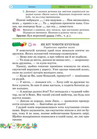 16
 Іменник «Казка — це велике диво»
	 2. Доповни і запиши речення (за змістом української на-
родної казки «Заяче сало»). Надпиши скорочено число
(одн. чи мн.) над іменниками.
Панові набридла …, і він надумав … . Пан вихвалявся,
яких … привіз з-за … . Та … вирішив провчити пана. Ска-
зав, що попереду буде …, що під … ламається.
22.	 Випиши з книжки, яку читаєш, три послідовні речення.
Підкресли іменники. Напиши в дужках число і рід.
Зразок: Був морозний ранок (одн., ч. р.).
23.	 ЯК КІТ ЧОБОТИ КУПУВАВ
Українська народна казка
У невеличкій хатинці край села мешкало котяче по-
дружжя. Якось пухнастий господар схаменувся:
— Зима вже на порозі, а про чоботи ми й не подбали.
— То піди до міста, допоки не випав сніг, — запропону-
вала дружина, — та купи взуття.
Уранці, щойно сонячне проміння ковзнуло по землі,
смугастий вирушив у дорогу. Уже здолав чималий шлях,
коли на узліссі зустрів молодого лиса.
— Куди це Ви, пане Коцький, прямуєте? — поцікавив-
ся рудий.
— У місто, — зізнався кіт. — Хочу собі та дружині чо-
боти купити, бо вже й зима настала, а ходити босоніж ду-
же холодно.
— А навіщо далеко йти? Тут неподалік є чудовий чобо-
тар, на ім’я Вовк. Він такий умілий майстер, що будь-яке
взуття пошиє.
— Дякую за пораду, пане Лисе, — вдоволено промур-
котів пухнастий. — Завітаймо до нього!
І рудий повів нерозважливого кота плутаними стежи-
нами. Варто зауважити, що смугастик ніколи в лісі не бу-
вав, тому й не знав, якими небезпечними бувають звірі.
Щойно мандрівники опинилися в самій хащі, як лис при-
грозив:
 