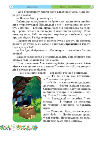 20
 Прикметник «Казка — це велике диво»
Рано-пораненьку пішли вони вдвох по скарб. Біля озе-
ра дід сказав:
— Зачекай-но, у мене тут ятір.
Бабиному здивуванню не було меж, коли вони знайш-
ли в ятері глухаря! Пішли далі в ліс — натрапили на кліт-
ку. У клітці — велика щука. Тоді дід привів бабу до скар-
бу. Гроші склали в дві торби й поспішили додому. Коли
повернулися, бабі нестерпно кортіло розповісти комусь
про знахідку. Та дід не пустив.
Перегодом вона все ж вислизнула з двору. Не встигла
добігти до сусідів, як собаки зчинили страшенний ґвалт,
і дід гукнув бабі:
— Не йди, бабусенько, хіба не чуєш, там жінка б’є чо-
ловіка!
Баба перелякалася і не зайшла в дім. Так першого дня
ніхто в селі не дізнався про скарб.
Полягали спати. А на світанку баба прокинулася, і вже
ніяка сила не могла втримати її вдома — побігла до сусі-
дів і почала розповідати:
— Ми знайшли скарб — дві торби грошей принесли!
— Ти ба, де це так поталани-
ло? — запитав сусід.
—Улісі,—хвилюючись,поясни-
ла стара. — Разом із дідом ходили.
Спершуперевірилипастки:ізятера
вийняли глухаря, а із клітки — щу-
ку. Взяли їх і пішли далі...
— Вигадуєш! — перебив її го-
сподар. — 3 ятером не полюють
на глухаря, а кліткою не ловлять
щук.
— Саме так і було, — заспереча-
лася баба. — Потім склали гроші
у дві торби. Повернулися до села,
коли тебе саме била жінка...
 