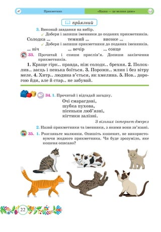 22
 Прикметник «Казка — це велике диво»
	 3. Виконай завдання на вибір.
	Добери і запиши іменники до поданих прикметників.
Солодка …		 темний …		 високе …
	Добери і запиши прикметники до поданих іменників.
… ніч			 … вечір		 … сонце
33.	Прочитай і спиши прислів’я. Допиши закінчення
прикметників.
1. Краще гірк.. правда, ніж солодк.. брехня. 2. Полох-
лив.. заєць і пенька боїться. 3. Порожн.. млин і без вітру
меле. 4. Хитр.. людина в’ється, як хмелина. 5. Нов.. доро-
гою йди, але й стар.. не забувай.
34.	1. Прочитай і відгадай загадку.
Очі смарагдові,
шубка пухова,
пісеньки люб’язні,
кігтики залізні.
З вільних інтернет-джерел
	 2. Назвˆи прикметники та іменники, з якими вони зв’язані.
35.	 1. Розгляньте малюнки. Опишіть кошенят, не використо-
вуючи жодного прикметника. Чи буде зрозуміло, яке
кошеня описано?
 прˆиязний
 