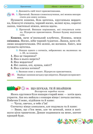 23
 Прикметник «Казка — це велике диво»
	 2. Доповніть свій текст прикметниками.
36.	 1. Прочитай. Запиши словосполучення, які можна викори-
стати для опису котика.
Пухнасте кошеня, біла цяточка, кругленька мордоч-
ка, блискучі оченята, чорний носик, великі вуха, короткі
лапки, товстенькі ніжки, весела вдача.
	 2. Прочитай. Випиши порівняння, які стосуються коти-
ка. Підкресли прикметники. Познач будову виділених
слів.
Кошеня, наче м’якенький клубочок. Плямка, немов
сніжинка. Носик, ніби чорний ґудзичок. Лапки, наче з бі-
лими шкарпеточками. Очі зелені, як вогники. Хвіст, мов
пухнаста щіточка.
	 3. Опиши одного з котиків, зображених на малюнках на
с. 22, за планом.
1. Яка це тваринка?
2. Яка в нього шерсть?
3. Яка мордочка?
4. Які лапки, очі, вушка, хвіст?
5. Яка кличка котика?
	 4. Запиши опис у зошит. Підкресли прикметники.
37.	 Знайдиізапишизагадкупрозвірятко.Підкреслиприкмет-
ники.
38.	 ЩО ШУКАВ, ТЕ Й ЗНАЙШОВ
Болгарська народна казка
Якось крутився біля кошари старий вовк — хотів щось
украсти. Аж ось вийшла з кошари вівця і почала пастись.
Побачив її вовк, підійшов та й каже:
— Чуєш, овечко, я тебе з’їм!
Спочатку вівця злякалася, але подумала та й каже:
— Знаю, що з’їси мене, але ти зачекай, поки я наті-
шуся цією травичкою. Довше подивишся на мене, апетит
кращий буде.
 