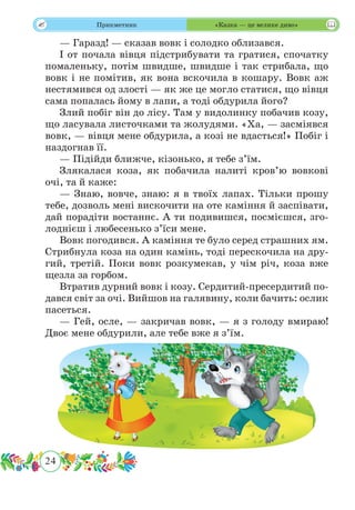 24
 Прикметник «Казка — це велике диво»
— Гаразд! — сказав вовк і солодко облизався.
І от почала вівця підстрибувати та гратися, спочатку
помаленьку, потім швидше, швидше і так стрибала, що
вовк і не помітив, як вона вскочила в кошару. Вовк аж
нестямився од злості — як же це могло статися, що вівця
сама попалась йому в лапи, а тоді обдурила його?
Злий побіг він до лісу. Там у видолинку побачив козу,
що ласувала листочками та жолудями. «Ха, — засміявся
вовк, — вівця мене обдурила, а козі не вдасться!» Побіг і
наздогнав її.
— Підійди ближче, кізонько, я тебе з’їм.
Злякалася коза, як побачила налиті кров’ю вовкові
очі, та й каже:
— Знаю, вовче, знаю: я в твоїх лапах. Тільки прошу
тебе, дозволь мені вискочити на оте каміння й заспівати,
дай порадіти востаннє. А ти подивишся, посмієшся, зго-
лоднієш і любесенько з’їси мене.
Вовк погодився. А каміння те було серед страшних ям.
Стрибнула коза на один камінь, тоді перескочила на дру-
гий, третій. Поки вовк розкумекав, у чім річ, коза вже
щезла за горбом.
Втратив дурний вовк і козу. Сердитий-пресердитий по-
дався світ за очі. Вийшов на галявину, коли бачить: ослик
пасеться.
— Гей, осле, — закричав вовк, — я з голоду вмираю!
Двоє мене обдурили, але тебе вже я з’їм.
 