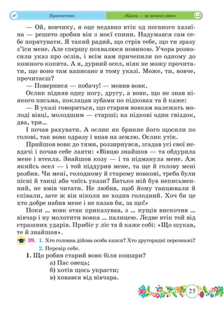 25
 Прикметник «Казка — це велике диво»
— Ой, вовчику, я оце недавно втік од поганого хазяї-
на — решето зробив він з моєї спини. Надумався сам се-
бе порятувати. Я такий радий, що стрів тебе, що ти зразу
з’їси мене. Але спершу похвалюся новиною. Учора розно-
сили указ про ослів, і всім нам причепили по одному до
кожного копита. А я, дурний осел, ніяк не можу прочита-
ти, що воно там написано в тому указі. Може, ти, вовче,
прочитаєш?
— Повернися — побачу! — мовив вовк.
Ослик підняв одну ногу, другу, а вовк, що не знав ні-
якого письма, поклацав зубами по підковах та й каже:
— В указі говориться, що старим вовкам належать мо-
лоді вівці, молодшим — старші; на підкові один гвіздок,
два, три…
І почав рахувати. А ослик як брикне його щосили по
голові, так вовк одразу і впав на землю. Ослик утік.
Прийшов вовк до тями, роззирнувся, згадав усі свої не-
вдачі і почав себе лаяти: «Вівцю знайшов — та обдурила
мене і втекла. Знайшов козу — і та підманула мене. Аж
якийсь осел — і той піддурив мене, та ще й голову мені
розбив. Чи мені, голодному й старому вовкові, треба були
пісні й танці або чиїсь укази? Батько мій був неписьмен-
ний, не вмів читати. Не любив, щоб йому танцювали й
співали, зате ж він ніколи не ходив голодний. Хоч би це
хто добре набив мене і не казав би, за що!»
Поки … вовк отак приказував, з … кущів вискочив …
вівчар і ну молотити вовка … палицею. Ледве втік той від
страшних ударів. Прибіг у ліс та й каже собі: «Що шукав,
те й знайшов».
39.	 1. Хто головна дійова особа казки? Хто другорядні персонажі?
	 2. Перевір себе.
1. Що робив старий вовк біля кошари?
		 а) Пас овець;
		 б) хотів щось украсти;
		 в) ховався від вівчара.
 