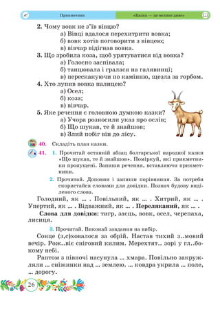 26
 Прикметник «Казка — це велике диво»
2. Чому вовк не з’їв вівцю?
		 а) Вівці вдалося перехитрити вовка;
		 б) вовк хотів поговорити з вівцею;
		 в) вівчар відігнав вовка.
3. Що зробила коза, щоб урятуватися від вовка?
		 а) Голосно заспівала;
		 б) танцювала і гралася на галявинці;
		 в) перескакуючи по камінню, щезла за горбом.
4. Хто лупив вовка палицею?
		 а) Осел;
		 б) коза;
		 в) вівчар.
5. Яке речення є головною думкою казки?
		 а) Учора розносили указ про ослів;
		 б) Що шукав, те й знайшов;
		 в) Злий побіг він до лісу.
40.	 Складіть план казки.
41.	 1. Прочитай останній абзац болгарської народної казки
«Що шукав, те й знайшов». Поміркуй, які прикметни-
ки пропущені. Запиши речення, вставляючи прикмет-
ники.
	 2. Прочитай. Доповни і запиши порівняння. За потреби
скористайся словами для довідки. Познач будову виді-
леного слова.
Голодний, як … . Повільний, як … . Хитрий, як … .
Упертий, як … . Відважний, як … . Переляканий, як … .
Слова для довідки: тигр, заєць, вовк, осел, черепаха,
лисиця.
	 3. Прочитай. Виконай завдання на вибір.
Сонце (з,с)ховалося за обрій. Настав тихий з..мовий
вечір. Рож..віє сніговий килим. Мерехтят.. зорі у гл..бо-
кому небі.
Раптом з півночі насунула … хмара. Повільно закруж-
ляли … сніжинки над … землею. … ковдра укрила … поле,
… дорогу.
 