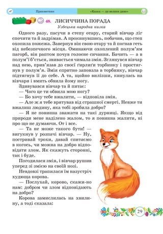 29
 Прикметник «Казка — це велике диво»
48.	 ЛИСИЧЧИНА ПОРАДА
Узбецька народна казка
Одного разу, пасучи в степу отару, старий вівчар ліг
спочити та й задрімав. А прокинувшись, побачив, що степ
охопила пожежа. Завернув він свою отару та й погнав геть
від небезпечного місця. Оминаючи охоплений полум’ям
пагорб, він раптом почув голосне сичання. Бачить — а в
полум’ї б’ється, звивається чимала змія. Зглянувся вівчар
над нею, прив’язав до своєї ґирлиґи торбинку і простяг-
нув у полум’я. Змія спритно заповзла в торбинку, вівчар
підтягнув її до себе. А та, щойно вилізши, кинулась на
вівчаря і вмить обвила йому ногу.
Здивувався вівчар та й питає:
— Чого це ти обвила мою ногу?
— Бо хочу тебе вжалити, — відповіла змія.
— Але ж я тебе врятував від страшної смерті. Невже ти
вжалиш людину, яка тобі зробила добро?
— Я не повинна зважати на такі дурниці. Якщо від
природи мене наділено жалом, то я повинна жалити, ні
про що не думаючи. От і все.
— Та не може такого бути! —
вигукнув у розпачі вівчар. — Ну,
постривай трохи, давай спитаємо
в когось, чи можна на добро відпо-
відати злом. Як скажуть сторонні,
так і буде.
Погодилася змія, і вівчар рушив
уперед зі змією на своїй нозі.
Невдовзі трапилася їм назустріч
худюща корова.
— Послухай, корово, скажи-но
нам: добром чи злом відповідають
на добро?
Корова замислилась на хвили-
ну, а тоді сказала:
 