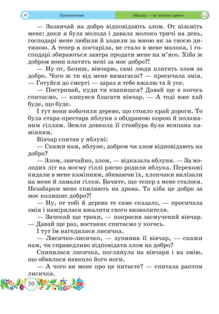 30
 Прикметник «Казка — це велике диво»
— Зазвичай на добро відповідають злом. От візьміть
мене: доки я була молода і давала молоко тричі на день,
господарі мене любили й ходили за мною як за своєю ди-
тиною. А тепер я постаріла, не стало в мене молока, і го-
сподарі збираються завтра продати мене на м’ясо. Хіба ж
добром вони платять мені за моє добро?!
— Ну от, бачиш, вівчарю, самі люди платять злом за
добро. Чого ж ти від мене вимагаєш? — просичала змія.
— Готуйся до смерті — зараз я тебе вжалю та й усе.
— Постривай, куди ти квапишся? Давай ще в когось
спитаємо, — кинувся благати вівчар. — А тоді вже хай
буде, що буде.
І тут вони побачили дерево, що стояло край дороги. То
була стара-престара яблуня з обідраною корою й полама-
ним гіллям. Земля довкола її стовбура була всипана ка-
мінням.
Вівчар спитав у яблуні:
— Скажи нам, яблуне, добром чи злом відповідають на
добро?
— Злом, звичайно, злом, — відказала яблуня. — За мо-
лодих літ на моєму гіллі рясно родили яблука. Перехожі
кидали в мене камінням, збиваючи їх, хлопчаки вилізали
на мене й ламали гілки. Бачите, що тепер з мене сталося.
Незабаром мене спиляють на дрова. То хіба це добро за
моє колишнє добро?!
— Ну, от тобі й дерево те саме сказало, — просичала
змія і намірилася вжалити свого визволителя.
— Зачекай ще трохи, — попросив засмучений вівчар.
— Давай ще раз, востаннє спитаємо у когось.
І тут їм нагодилася лисичка.
— Лисичко-лисичко, — зупинив її вівчар, — скажи
нам, чи справедливо відповідати злом на добро?
Спинилася лисичка, поглянула на вівчаря і на змію,
що обвилася навколо його ноги.
— А чого ви мене про це питаєте? — спитала раптом
лисичка.
 