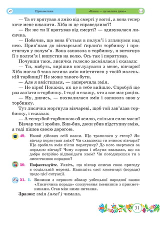 31
 Прикметник «Казка — це велике диво»
— Та от врятував я змію від смерті у вогні, а вона тепер
хоче мене вжалити. Хіба ж це справедливо?!
— Як же ти її врятував від смерті? — здивувалася ли-
сичка.
— Побачив, що вона б’ється в полум’ї і зглянувся над
нею. Прив’язав до вівчарської ґирлиґи торбинку і про-
стягнув у полум’я. Вона заповзла в торбинку, я витягнув
її з полум’я і випустив на волю. Ось так і порятував.
Почувши таке, лисичка голосно засміялася і сказала:
— Ти, мабуть, вирішив поглузувати з мене, вівчарю!
Хіба могла б така велика змія вміститися у твоїй малень-
кій торбинці? Не може такого бути.
— Але я вмістилася, — заперечила змія.
— Не вірю! Покажи, як це в тебе вийшло. Спробуй ще
раз залізти в торбинку. І тоді я скажу, хто з вас має рацію.
— Ну, дивись, — похвалилася змія і заповзла знов у
торбинку.
Тут лисичка моргнула вівчареві, щоб той зав’язав тор-
бинку, і сказала:
— А тепер бий торбинкою об землю, скільки сили маєш!
Вівчар так і зробив. Бив-бив, доки убив підступну змію,
а тоді пішов своєю дорогою.
49.	 Назвˆи дійових осіб казки. Що трапилося у степу? Як
вівчар порятував змію? Чи схвалюєш ти вчинок вівчаря?
Що зробила змія після порятунку? До кого звертався за
порадою вівчар? Чому корова і яблуня вважали, що на
добро потрібно відповідати злом? Чи погоджуєшся ти з
лисиччиною порадою?
50.	 Пофантазуйте. Уявіть, що вівчар описав свою пригоду
в соціальній мережі. Напишіть свої коментарі (поради)
щодо цієї ситуації.
51.	 1.	 Випиши з першого абзацу узбецької народної казки
«Лисиччина порада» сполучення іменників з прикмет-
никами. Став між ними питання.
Зразок: змія (яка?) чимала.
 