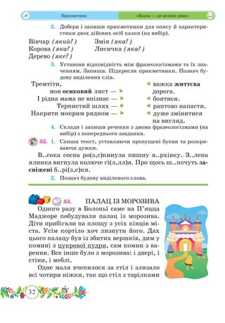 32
 Прикметник «Казка — це велике диво»
	 2.	 Добери і запиши прикметники для опису й характери-
стики двох дійових осіб казки (на вибір).
Вівчар (який?)		Змія (яка?)
Корова (яка?)		 Лисичка (яка?)
Дерево (яке?)
	 3.	 Установи відповідність між фразеологізмами та їх зна-
ченням. Запиши. Підкресли прикметники. Познач бу-
дову виділених слів.
	 4.	 Склади і запиши речення з двома фразеологізмами (на
вибір) з попереднього завдання.
52.	 1.	 Спиши текст, уставляючи пропущені букви та розкри-
ваючи дужки.
В..сока сосна ро(з,с)кинула пишну в..рхівку. З..лена
ялинка вигнула колюче гі(л,лл)я. Про щось ш..почуть за-
сніжені б..рі(з,с)ки.
	 2.	 Познач будову виділеного слова.
53.		 ПАЛАЦ ІЗ МОРОЗИВА
Одного разу в Болоньї саме на П’яцца
Маджоре побудували палац із морозива.
Діти прибігали на площу з усіх кінців мі-
ста. Усім кортіло хоч лизнути його. Дах
цього палацу був із збитих вершків, дим у
комині з цукрової пудри, сам комин з ва-
рення. Все інше було з морозива: і двері, і
стіни, і меблі.
Одне маля вчепилося за стіл і злизало
всі чотири ніжки, так що стіл з тарілками
Тремтіти,
мов осиковий лист — 
І рідна мама не впізнає — 
Тернистий шлях — 
Накрити мокрим рядном — 
 важка життєва
дорога.
 боятися.
 раптово напасти.
 дуже змінитися
на вигляд.
 