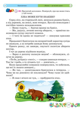 35
 Прикметник «Казка — це велике диво»
60.	Прочитай заголовок. Поміркуй, про що може ітись
у цій казці.
ХІБА МОЖЕ БУТИ ІНАКШЕ?
Серед лісу, на старенькій липі, мешкала родина бджіл,
а під деревом, на землі, жив тетерук. Був він немолодим і
постійно чимось незадоволеним.
— Знову гудуть, — бурчав вранці на бджіл.
— Ми, дядьку, летимо нектар збирати, — привітно по-
яснювали сусіду смугасті комахи.
— І чого їм вдома не сидиться? — знизував крилами
птах.
Працьовиті бджілочки на непривітний характер сусіда
не зважали, а за потреби завжди йому допомагали.
Одного ранку, як завжди, смугасті полетіли збирати
нектар.
І тут до дерева підійшов ведмідь.
— Зараз я досхочу поласую медом! — облизнувся, лі-
зучи на дерево.
«Ти ба, до бджіл «гості», — єхидно хмикнув тетерук. —
Так їм і треба, а то літають тут — дзижчать…»
Коли працелюбні комашки повернулися, то побачили,
що всі їх запаси знищені…
— Як так, — допитувалися бджілочки в тетерука. —
Чому ви на допомогу не покликали? Чому галас не здій-
няли?
— Я спав і нічого не чув, — пробурмотів птах.
 