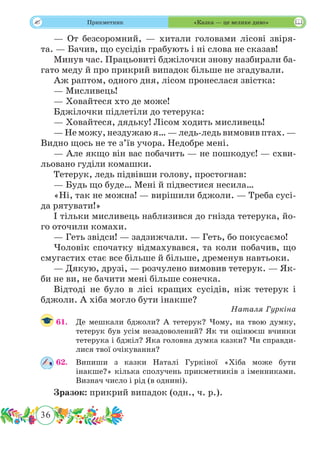 36
 Прикметник «Казка — це велике диво»
— От безсоромний, — хитали головами лісові звіря-
та. — Бачив, що сусідів грабують і ні слова не сказав!
Минув час. Працьовиті бджілочки знову назбирали ба-
гато меду й про прикрий випадок більше не згадували.
Аж раптом, одного дня, лісом пронеслася звістка:
— Мисливець!
— Ховайтеся хто де може!
Бджілочки підлетіли до тетерука:
— Ховайтеся, дядьку! Лісом ходить мисливець!
— Не можу, нездужаю я… — ледь-ледь вимовив птах. —
Видно щось не те з’їв учора. Недобре мені.
— Але якщо він вас побачить — не пошкодує! — схви-
льовано гуділи комашки.
Тетерук, ледь підвівши голову, простогнав:
— Будь що буде… Мені й підвестися несила…
«Ні, так не можна! — вирішили бджоли. — Треба сусі-
да рятувати!»
І тільки мисливець наблизився до гнізда тетерука, йо-
го оточили комахи.
— Геть звідси! — задзижчали. — Геть, бо покусаємо!
Чоловік спочатку відмахувався, та коли побачив, що
смугастих стає все більше й більше, дременув навтьоки.
— Дякую, друзі, — розчулено вимовив тетерук. — Як-
би не ви, не бачити мені більше сонечка.
Відтоді не було в лісі кращих сусідів, ніж тетерук і
бджоли. А хіба могло бути інакше?
Наталя Гуркіна
61.	 Де мешкали бджоли? А тетерук? Чому, на твою думку,
тетерук був усім незадоволений? Як ти оцінюєш вчинки
тетерука і бджіл? Яка головна думка казки? Чи справди-
лися твої очікування?
62.	 Випиши з казки Наталі Гуркіної «Хіба може бути
інакше?» кілька сполучень прикметників з іменниками.
Визнач число і рід (в однині).
Зразок: прикрий випадок (одн., ч. р.).
 