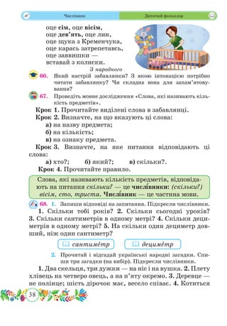38
 Числівник Дитячий фольклор
оце сім, оце вісім,
оце дев’ять, оце лин,
оце щука з Кременчука,
оце карась затрепетавсь,
оце заввишки —
вставай з колиски.
З народного
66.	 Який настрій забавлянки? З якою інтонацією потрібно
читати забавлянку? Чи складна вона для запам’ятову-
вання?
67.	 Проведіть мовне дослідження «Слова, які називають кіль-
кість предметів».
Крок 1. Прочитайте виділені слова в забавлянці.
Крок 2. Визначте, на що вказують ці слова:
	 а) на назву предмета;
	 б) на кількість;
	 в) на ознаку предмета.
Крок 3.	Визначте, на яке питання відповідають ці
слова:
	 а) хто?; б) який?; в) скільки?.
Крок 4. Прочитайте правило.
Слова, які називають кількість предметів, відповіда-
ють на питання скільки? — це числ˜ івники: (скільки?)
вісім, сто, триста. Числ˜ івник — це частина мови.
68.	 1.	 Запиши відповіді на запитання. Підкресли числівники.
1. Скільки тобі років? 2. Скільки сьогодні уроків?
3. Скільки сантиметрів в одному метрі? 4. Скільки деци-
метрів в одному метрі? 5. На скільки один дециметр дов-
ший, ніж один сантиметр?
	 2.	 Прочитай і відгадай українські народні загадки. Спи-
ши три загадки (на вибір). Підкресли числівники.
1. Два скельця, три дужки — на ніс і на вушка. 2. Плету
хлівець на четверо овець, а на п’яту окремо. 3. Деревце —
не полінце; шість дірочок має, весело співає. 4. Котиться
 сантимˆетр  децимˆетр
 