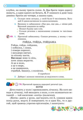 39
 Числівник Дитячий фольклор
клубок, на ньому триста голок. 5. Два брати через дорогу
живуть, а один одного не бачать. 6. У кожного в домі така
дивина: братів аж чотири, а шапка одна.
	 3.	 Склади свою загадку, у якій були б числівники. Зага-
дай її однокласникам та однокласницям.
	 4.	 Випиши із забавлянки «Оце раз, оце два…» нˆазви риб.
Виконай завдання на вибір.
	Познач будову цих слів.
	Склади речення з виписаними словами та числівни-
ками.
69.	 1.	 Прочитай забавлянку. Спиши речення, у якому є чис-
лівники.
ГОЙДА, ГОЙДА, ГОЙДАША
Гойда, гойда, гойдаша,
і кобилка, і лоша,
і семеро поросят,
і восьмеро овечат,
та нікому пасти.
Виглядає вовк із ліса,
хоче лоша вкрасти.
А це в поле,
а це в море,
а це наввишки,
стрибай, Івашку, з колиски.
З народного
	 2.	 Добери і запиши синоніми до виділеного слова.
70.	Прочитай правила народної дитячої гри.
КОТИ
Діти стають у коло і промовляють лічилку. На кого ви-
паде в лічилці, той виходить з кола, а хто залишиться ос-
танній — той носитиме «котів» (палички).
«Котів» дають у руки, зав’язують очі й, узявши вдвох
попід руки, ведуть й повертають то в один бік, то в дру-
гий, щоб гравець утратив орієнтацію, і запитують:
 