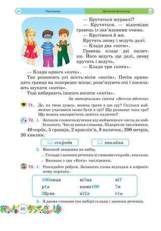 40
 Числівник Дитячий фольклор
— Крутяться журавлі?
— Крутяться. — відповідає
гравець із зав’язаними очима.
— Крутімося й ми.
Крутять знову і ведуть далі:
— Клади два «коти».
Гравець кладе дві палич-
ки. Його ведуть ще далі, знову
крутять і ведуть.
— Клади три «коти».
— Клади одного «кота».
Так розносять усі шість-вісім «котів». Потім приво-
дять гравця на попереднє місце, розв’язують очі і посила-
ють шукати «котів».
Тоді вибирають іншого носити «котів».
За матеріалами сайта «Весела абетка»
71.	 Де, на твою думку, можна грати в цю гру? Скільки най-
менше учасників може бути в грі? Що розвиває така гра?
Що можна використати замість паличок?
72.	 1.	 Запиши словосполучення від найменшого числа до най-
більшого. Числа пиши словами. Підкресли числівники.
40 сорˆок, 5 гравців, 2 прислів’я, 8 паличок, 200 метрів,
20 хвилин.
	 2.	 Виконай завдання на вибір.
	Склади і запиши речення зі словами секунда, хвилина.
	Випиши з гри «Коти» числівники.
73.	 1.	 Розгадайте ребуси. Запишіть слова-відгадки в алфавіт-
ному порядку.
	 2.	 З двома словами (на вибір) склади і запиши речення.
 секˆунда  хвилˆина
100лиця 		 ві3на		ві7
р1а			нами100		 7я
3буна			пі2л			г1а
 