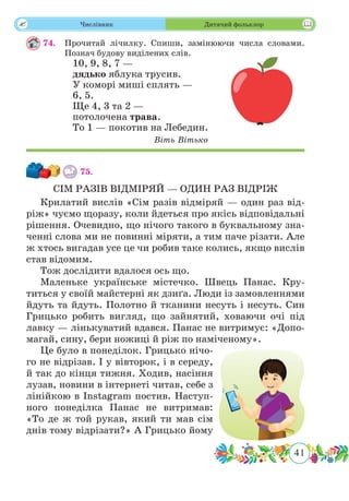41
 Числівник Дитячий фольклор
74.	 Прочитай лічилку. Спиши, замінюючи числа словами.
Познач будову виділених слів.
10, 9, 8, 7 —
дядько яблука трусив.
У коморі миші сплять —
6, 5.
Ще 4, 3 та 2 —
потолочена трава.
То 1 — покотив на Лебедин.
Віть Вітько
75.	
СІМ РАЗІВ ВІДМІРЯЙ — ОДИН РАЗ ВІДРІЖ
Крилатий вислів «Сім разів відміряй — один раз від-
ріж» чуємо щоразу, коли йдеться про якісь відповідальні
рішення. Очевидно, що нічого такого в буквальному зна-
ченні слова ми не повинні міряти, а тим паче різати. Але
ж хтось вигадав усе це чи робив таке колись, якщо вислів
став відомим.
Тож дослідити вдалося ось що.
Маленьке українське містечко. Швець Панас. Кру-
титься у своїй майстерні як дзиґа. Люди із замовленнями
йдуть та йдуть. Полотно й тканини несуть і несуть. Син
Грицько робить вигляд, що зайнятий, ховаючи очі під
лавку — лінькуватий вдався. Панас не витримує: «Допо-
магай, сину, бери ножиці й ріж по наміченому».
Це було в понеділок. Грицько нічо-
го не відрізав. І у вівторок, і в середу,
й так до кінця тижня. Ходив, насіння
лузав, новини в інтернеті читав, себе з
лінійкою в Instagram постив. Наступ-
ного понеділка Панас не витримав:
«То де ж той рукав, який ти мав сім
днів тому відрізати?» А Грицько йому
 