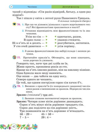 42
 Числівник Дитячий фольклор
такий у відповідь: «Сім разів відміряй, батьку, а один раз
відріж!»
Так і пішло у світи з легкої руки Панасового Грицька.
З вільних інтернет-джерел
76.	 1. Про що ти дізнався/дізналася з цього жартівливого тек-
сту? Які фразеологізми трапляються в тексті?
	 2. Установи відповідність між фразеологізмами та їх зна-
ченнями.
	 3. З двома фразеологізмами (на вибір) склади і запиши ре-
чення.
77.	 Прочитайте прислів’я. Обговоріть, що вони означають,
коли доречно їх уживати.
Говорить так, наче три дні хліба не їв.
Живи просто, проживеш років зо сто.
Краще на п’ять хвилин раніше, ніж на хвилину пізніше.
Одна бджола мало меду наносить.
Оце вшив — два чоботи на одну ногу.
Семеро одного не чекають.
Це той, що одним пострілом сорок сім качок б’є.
78.	 1. Випиши з прислів’їв (із попереднього завдання) числів-
ники разом з іменниками за зразком. Підкресли числів-
ники.
Зразок: (скільки?) три дні.
	 2. Запиши словами математичні вирази за зразком.
Зразок: Чотири плюс вісім дорівнює дванадцять.
	 Сорок п’ять мінус вісім дорівнює тридцять сім.
	 Сорок два поділити на сім дорівнює шість.
	 Три помножити на п’ять дорівнює п’ятнадцять.
	 58 – 20 =		 45 + 50 =
	 7 • 5 =		 20 : 4 =
Усім по сім — 
В один голос — 
Ні в п’ять ні в десять — 
У сто очей дивитися — 
 одночасно, разом.
 уважно стежити.
 розгубитися, знітитися.
 усім порівну.
 