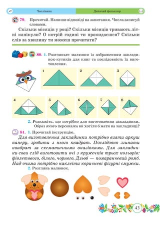43
 Числівник Дитячий фольклор
79.	 Прочитай. Напиши відповіді на запитання. Числа записуй
словами.
Скільки місяців у році? Скільки місяців тривають літ-
ні канікули? О котрій годині ти прокидаєшся? Скільки
слів за хвилину ти можеш прочитати?
80. 1.	Розгляньте малюнки із зображенням заклади-
нок-кутиків для книг та послідовність їх виго-
товлення.
	 2. Розкажіть, що потрібно для виготовлення закладинки.
Образ якого персонажа ви хотіли б мати на закладинці?
81.	 1. Прочитай інструкцію.
Для виготовлення закладинки потрібно взяти аркуш
паперу, зробити з нього квадрат. Послідовно згинати
квадрат за схематичними вказівками. Для закладин-
ки-сови слід виготовити очі з кружечків трьох кольорів:
фіолетового, білого, чорного. Дзьоб — помаранчевий ромб.
Над очима потрібно наклеїти коричневі фігурні смужки.
	 2. Розглянь малюнок.
 