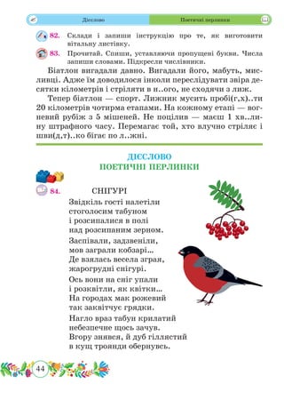 44
 Дієслово Поетичні перлинки
82.	 Склади і запиши інструкцію про те, як виготовити
вітальну листівку.
83.	 Прочитай. Спиши, уставляючи пропущені букви. Числа
запиши словами. Підкресли числівники.
Біатлон вигадали давно. Вигадали його, мабуть, мис-
ливці. Адже їм доводилося інколи переслідувати звіра де-
сятки кілометрів і стріляти в н..ого, не сходячи з лиж.
Тепер біатлон — спорт. Лижник мусить пробі(г,х)..ти
20 кілометрів чотирма етапами. На кожному етапі — вог-
невий рубіж з 5 мішеней. Не поцілив — маєш 1 хв..ли-
ну штрафного часу. Перемагає той, хто влучно стріляє і
шви(д,т)..ко бігає по л..жні.
ДІЄСЛОВО
ПОЕТИЧНІ ПЕРЛИНКИ
84.		СНІГУРІ
Звідкіль гості налетіли
стоголосим табуном
і розсипалися в полі
над розсипаним зерном.
Заспівали, задзвеніли,
мов заграли кобзарі…
Де взялась весела зграя,
жарогрудні снігурі.
Ось вони на сніг упали
і розквітли, як квітки…
На городах мак рожевий
так заквітчує грядки.
Нагло враз табун крилатий
небезпечне щось зачув.
Вгору знявся, й дуб гіллястий
в кущ троянди обернувсь.
 