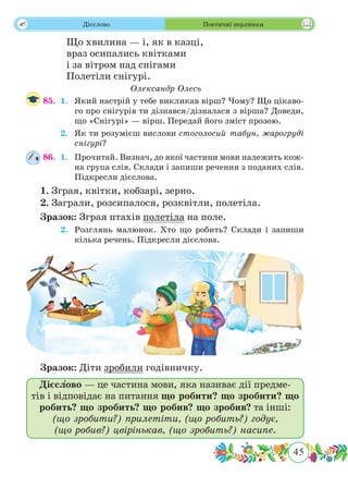 45
 Дієслово Поетичні перлинки
Що хвилина — і, як в казці,
враз осипались квітками
і за вітром над снігами
Полетіли снігурі.
Олександр Олесь
85.	 1.	 Який настрій у тебе викликав вірш? Чому? Що цікаво-
го про снігурів ти дізнався/дізналася з вірша? Доведи,
що «Снігурі» — вірш. Передай його зміст прозою.
	 2.	 Як ти розумієш вислови стоголосий табун, жарогруді
снігурі?
86.	 1.	 Прочитай. Визнач, до якої частини мови належить кож-
на група слів. Склади і запиши речення з поданих слів.
Підкресли дієслова.
1. Зграя, квітки, кобзарі, зерно.
2. Заграли, розсипалося, розквітли, полетіла.
Зразок: Зграя птахів полетіла на поле.
	 2.	 Розглянь малюнок. Хто що робить? Склади і запиши
кілька речень. Підкресли дієслова.
Зразок: Діти зробили годівничку.
Дієслово — це частина мови, яка називає дії предме-
тів і відповідає на питання що робити? що зробити? що
робить? що зробить? що робив? що зробив? та інші:
(що зробити?) прилетіти, (що робить?) годує,
(що робив?) цвірінькав, (що зробить?) насипе.
 
