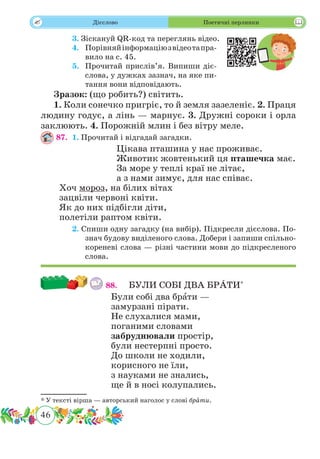 46
 Дієслово Поетичні перлинки
	 3. Зіскануй QR-код та переглянь відео.
	 4.	 Порівняйінформаціюзвідеотапра-
вило на с. 45.
	 5.	 Прочитай прислів’я. Випиши діє-
слова, у дужках зазнач, на яке пи-
тання вони відповідають.
Зразок: (що робить?) світить.
1. Коли сонечко пригріє, то й земля зазеленіє. 2. Праця
людину годує, а лінь — марнує. 3. Дружні сороки і орла
заклюють. 4. Порожній млин і без вітру меле.
87.	 1. Прочитай і відгадай загадки.
Цікава пташина у нас проживає.
Животик жовтенький ця пташечка має.
За море у теплі краї не літає,
а з нами зимує, для нас співає.
Хоч мороз, на білих вітах
зацвіли червоні квіти.
Як до них підбігли діти,
полетіли раптом квіти.
	 2. Спиши одну загадку (на вибір). Підкресли дієслова. По-
знач будову виділеного слова. Добери і запиши спільно-
кореневі слова — різні частини мови до підкресленого
слова.
88.	 БУЛИ СОБІ ДВА БР˜АТИ*
Були собі два брˆати —
замурзані пірати.
Не слухалися мами,
поганими словами
забруднювали простір,
були нестерпні просто.
До школи не ходили,
корисного не їли,
з науками не знались,
ще й в носі колупались.
* У тексті вірша — авторський наголос у слові брˆати.
 