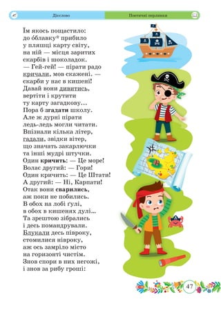 47
 Дієслово Поетичні перлинки
Їм якось пощастило:
до ˆоблавку* прибило
у пляшці карту світу,
на ній — місця заритих
скарбів і шоколадок.
— Гей-гей! — пірати радо
кричали, мов скажені. —
скарби у нас в кишені!
Давай вони дивитись,
вертіти і крутити
ту карту загадкову...
Пора б згадати школу.
Але ж дурні пірати
ледь-ледь могли читати.
Впізнали кілька літер,
гадали, звідки вітер,
що значать закарлючки
та інші мудрі штучки.
Один кричить: — Це море!
Волає другий: — Гори!
Один кричить: — Це Штати!
А другий: — Ні, Карпати!
Отак вони сварились,
аж поки не побились.
В обох на лобі ґулі,
в обох в кишенях дулі…
Та зрештою зібрались
і десь помандрували.
Блукали десь півроку,
стомилися нівроку,
аж ось замріло місто
на горизонті чистім.
Знов спори в них негожі,
і знов за рибу гроші:
 