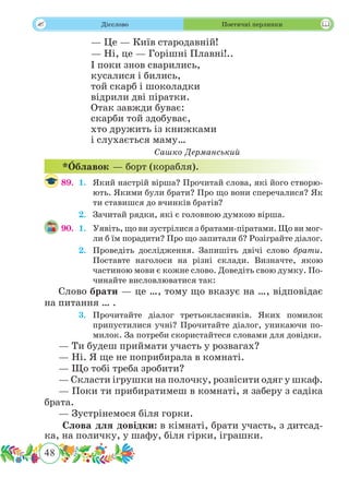 48
 Дієслово Поетичні перлинки
— Це — Київ стародавній!
— Ні, це — Горішні Плавні!..
І поки знов сварились,
кусалися і бились,
той скарб і шоколадки
відрили дві піратки.
Отак завжди буває:
скарби той здобуває,
хто дружить із книжками
і слухається маму…
Сашко Дерманський
89.	 1.	 Який настрій вірша? Прочитай слова, які його створю-
ють. Якими були брати? Про що вони сперечалися? Як
ти ставишся до вчинків братів?
	 2.	 Зачитай рядки, які є головною думкою вірша.
90.	 1.	 Уявіть, що ви зустрілися з братами-піратами. Що ви мог-
ли б їм порадити? Про що запитали б? Розіграйте діалог.
	 2.	 Проведіть дослідження. Запишіть двічі слово брати.
Поставте наголоси на різні склади. Визначте, якою
частиною мови є кожне слово. Доведіть свою думку. По-
чинайте висловлюватися так:
Слово брати — це …, тому що вказує на …, відповідає
на питання … .
	 3.	 Прочитайте діалог третьокласників. Яких помилок
припустилися учні? Прочитайте діалог, уникаючи по-
милок. За потреби скористайтеся словами для довідки.
— Ти будеш приймати участь у розвагах?
— Ні. Я ще не поприбирала в комнаті.
— Що тобі треба зробити?
— Скласти ігрушки на полочку, розвісити одяг у шкаф.
— Поки ти прибиратимеш в комнаті, я заберу з садіка
брата.
— Зустрінемося біля горки.
Слова для довідки: в кімнаті, брати участь, з дитсад-
ка, на поличку, у шафу, біля гірки, іграшки.
*˜Облавок — борт (корабля).
 