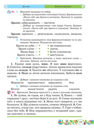 49
 Дієслово Поетичні перлинки
91.	 1.	 Виконай завдання на вибір.
	Добери до виділених слів (вірш Сашка Дерманського
«Були собі два брати») антоніми. Запиши їх парами
за зразком.
Зразок: забруднювати — чистити.
	Добери до підкреслених слів (вірш Сашка Дерман-
ського «Були собі два брати») синоніми. Запиши їх
за зразком.
Зразок: кричали — репетували, галасували, вищали,
горлали.
	 2.	 Установи відповідність між фразеологізмами та їх зна-
ченням. Запиши. Підкресли дієслова.
	 3.	 Прочитай. Випиши речення, у яких виділені слова —
дієслова. Доведи, що це дієслова.
1. Уранці мию руки, шию. Я вже шию фартушок.
2. Сонечко, склади підручники. Антон правильно поділив
слова на склади. 3. Їжачок ніс яблучка. У сніговика ніс із
моркви. 4. Поле за лісом засіяли пшеницею. Бабуся поле
грядки.
	 4.	 Добери і запиши синоніми до поданих слів.
Мерзнути	 прокинутися	 міркувати		 йти
	 5.	 Добери і запиши антоніми до поданих слів.
Бігати		запам’ятати	радіти		слухати
92.	 Прочитай. Випиши прислів’я, у яких є дієслова-синоніми.
1. Не думав, не гадав, як у біду попав. 2. Книга — твій
порадник і друг, частіше бери її до рук. 3. Сонце відчиняє
світ, а книга відкриває очі. 4. Нема чого говорити, а є що
балакати. 5. Що думаєш казати, спершу обміркуй. 6. Сон-
це світить, сонце сяє, вся природа оживає. 7. Горе з тобою,
лихо без тебе. 8. Ніж виряджатись у яскравий одяг, кра-
ще одягнись у знання.
Брати на зуби — 
Брати слово — 
Наша бере — 
Брати участь — 
 ми перемагаємо.
 лаяти.
 бути учасником.
 виступати.
 