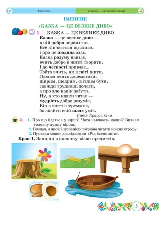 5
 Іменник «Казка — це велике диво»
ІМЕННИК
«КАЗКА — ЦЕ ВЕЛИКЕ ДИВО»
1.	 КАЗКА — ЦЕ ВЕЛИКЕ ДИВО
Казка — це велике диво —
в ній добро перемагає.
Все кінчається щасливо,
і про це людина знає.
Казка розуму навчає,
вчить добро в житті творити.
І до чесності привчає…
Тобто вчить, як в світі жити.
Людям вчить допомагати,
щирим, щедрим, світлим бути,
завжди труднощі долати,
а про зло навік забути.
Ну, а хто казки читає —
мудрість добре розуміє.
Він в житті перемагає,
бо знайти свій шлях уміє.
Надія Красоткіна
2.	 1. Про що йдеться у вірші? Чого навчають казки? Визнач
головну думку вірша.
	 2. Визнач, з якою інтонацією потрібно читати кожну строфу.
	 3. Проведи мовне дослідження «Рід іменників».
Крок 1. Запиши в колонку нˆазви предметів.
 