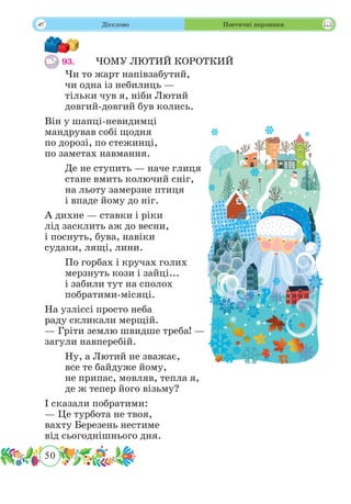 50
 Дієслово Поетичні перлинки
93.	 ЧОМУ ЛЮТИЙ КОРОТКИЙ
Чи то жарт напівзабутий,
чи одна із небилиць —
тільки чув я, ніби Лютий
довгий-довгий був колись.
Він у шапці-невидимці
мандрував собі щодня
по дорозі, по стежинці,
по заметах навмання.
Де не ступить — наче глиця
стане вмить колючий сніг,
на льоту замерзне птиця
і впаде йому до ніг.
А дихне — ставки і ріки
лід засклить аж до весни,
і поснуть, бува, навіки
судаки, лящі, лини.
По горбах і кручах голих
мерзнуть кози і зайці...
і забили тут на сполох
побратими-місяці.
На узліссі просто неба
раду скликали мерщій.
— Гріти землю швидше треба! —
загули навперебій.
Ну, а Лютий не зважає,
все те байдуже йому,
не припас, мовляв, тепла я,
де ж тепер його візьму?
І сказали побратими:
— Це турбота не твоя,
вахту Березень нестиме
від сьогоднішнього дня.
 