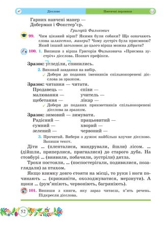 52
 Дієслово Поетичні перлинки
Гарних навчені манер —
Доберман і Фокстер’єр.
Григорій Фалькович
99.	 Чим цікавий вірш? Якими були собаки? Що означають
слова шляхетно, манери? Чому зустріч була приємною?
Який інший заголовок до цього вірша можна дібрати?
100.	 1. Випиши з вірша Григорія Фальковича «Приємна зу-
стріч» дієслова. Познач префікси.
Зразок: угледіли, спинились.
	 2. Виконай завдання на вибір.
	Добери до поданих іменників спільнокореневі діє-
слова за зразком.
Зразок: читання — читати.
	 Продавець —		 співи —
	 малювання —		 учитель —
	 щебетання —		 лікар —
	Добери до поданих прикметників спільнокореневі
дієслова за зразком.
Зразок: зимовий — зимувати.
	 Радісний —		 працьовитий —
	 сумний —			 хворий —
	 зелений —		 червоний —
	 3. Прочитай. Вибери з дужок найбільш влучне дієслово.
Запиши текст.
Діти … (пленталися, мандрували, йшли) лісом. …
(дійшли, приперлися, пригналися) до старого дуба. На
стовбурі … (виявили, побачили, зустріли) дятла.
Трохи постояли, … (поспостерігали, подивилися, поза-
глядали) за птахом.
Якщо взимку довго стояти на місці, то руки і ноги по-
чинають … (крижаніти, охолоджуватися, мерзнути). А
щоки … (рум’яніють, червоніють, багряніють).
101.	Випиши з книги, яку зараз читаєш, п’ять речень.
Підкресли дієслова.
 