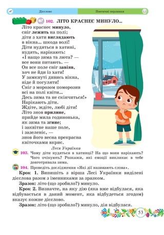 53
 Дієслово Поетичні перлинки
102. ЛІТО КРАСНЕЄ МИНУЛО…
Літо краснеє минуло,
сніг лежить на полі;
діти з хати виглядають
в вікна… шкода волі!
Діти нудяться в хатині,
нудять, нарікають:
«І нащо зима та люта? —
все вони питають. —
Он все поле сніг завіяв,
хоч не йди із хати!
У замкнуті дивись вікна,
ніде й погуляти!
Сніг з морозом поморозив
всі на полі квіти…
Десь зима та не скінчиться!»
Нарікають діти.
Ждіте, ждіте, любі діти!
Літо знов прилине,
прийде мила годинонька,
як зима та згине;
і заквітне наше поле,
і зазеленіє, —
знов його весна прекрасна
квіточками вкриє.
Леся Українка
103.	Чому діти нудяться в хатинці? На що вони нарікають?
Чого очікують? Розкажи, які емоції викликає в тебе
довготривала зима.
104.	 Проведіть дослідження «Які дії називають слова».
Крок 1. Випишіть з вірша Лесі Українки виділені
дієслова разом з іменниками за зразком.
Зразок: літо (що зробило?) минуло.
Крок 2. Визначте, на яку дію (яка вже відбулася, яка
відбувається в даний момент, яка відбудеться згодом)
вказує кожне дієслово.
Зразок: літо (що зробило?) минуло, дія відбулася.
 
