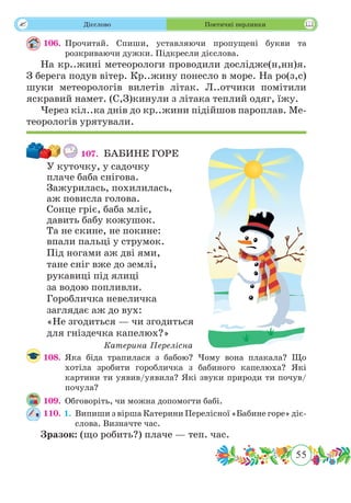 55
 Дієслово Поетичні перлинки
106.	Прочитай. Спиши, уставляючи пропущені букви та
розкриваючи дужки. Підкресли дієслова.
На кр..жині метеорологи проводили дослідже(н,нн)я.
З берега подув вітер. Кр..жину понесло в море. На ро(з,с)
шуки метеорологів вилетів літак. Л..отчики помітили
яскравий намет. (С,З)кинули з літака теплий одяг, їжу.
Через кіл..ка днів до кр..жини підійшов пароплав. Ме-
теорологів урятували.
107.	 БАБИНЕ ГОРЕ
У куточку, у садочку
плаче баба снігова.
Зажурилась, похилилась,
аж повисла голова.
Сонце гріє, баба мліє,
давить бабу кожушок.
Та не скине, не покине:
впали пальці у струмок.
Під ногами аж дві ями,
тане сніг вже до землі,
рукавиці під ялиці
за водою попливли.
Горобличка невеличка
заглядає аж до вух:
«Не згодиться — чи згодиться
для гніздечка капелюх?»
Катерина Перелісна
108.	Яка біда трапилася з бабою? Чому вона плакала? Що
хотіла зробити горобличка з бабиного капелюха? Які
картини ти уявив/уявила? Які звуки природи ти почув/
почула?
109.	 Обговоріть, чи можна допомогти бабі.
110. 1.	 Випиши з вірша Катерини Перелісної «Бабине горе» діє-
слова. Визначте час.
Зразок: (що робить?) плаче — теп. час.
 