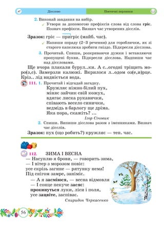56
 Дієслово Поетичні перлинки
	 2. Виконай завдання на вибір.
	Утвори за допомогою префіксів слова від слова гріє.
Познач префікси. Визнач час утворених дієслів.
Зразок: гріє — пригріє (майб. час).
	Напиши пораду (2–3 речення) для гороблички, як зі
старого капелюха зробити гніздо. Підкресли дієслова.
	 3. Прочитай. Спиши, розкриваючи дужки і вставляючи
пропущені букви. Підкресли дієслова. Надпиши час
над дієсловами.
Ще вчора плакали бурул..ки. А с..огодні тріщить мо-
ро(з,с). Замерзли калюжі. Вкрилося л..одом оз(е,и)рце.
Кріз.. лід видніється вода.
111. 1.	 Прочитай і відгадай загадку.
Кружляє ніжно білий пух,
міняє зайчик свій кожух,
вдягає лиска рукавички,
співають весело синички,
ведмідь в барлогу ще дріма.
Яка пора, скажіть? ...
Ігор Січовик
	 2.	 Спиши. Випиши дієслова разом з іменниками. Визнач
час дієслів.
Зразок: пух (що робить?) кружляє — теп. час.
112.	 ЗИМА І ВЕСНА
— Насуплю я брови, — говорить зима,
— І вітер з морозом повіє:
усе скрізь загине — рятунку нема!
Під снігом замре, заніміє.
— А я засміюся, — весна відмовля,
— І сонце пекуче засяє:
прокинуться луки, ліси і поля,
усе зацвіте, заспіває.
Спиридон Черкасенко
 