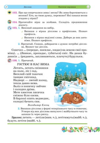 57
 Дієслово Поетичні перлинки
113.	 Про що сперечалися зима і весна? Як зима боротиметься з
весною? Хто, на твою думку, переможе? Які ознаки весни
згадано у вірші?
114.	Прочитайте вірш за особами. Складіть продовження
діалогу.
115. 1.	 Виконай завдання на вибір.
	Випиши з вірша дієслова з префіксами. Познач
префікси.
	Випиши з вірша виділені слова. Добери до них анто-
німи. Познач префікси.
	 2. Прочитай. Спиши, добираючи з дужок потрібні дієсло-
ва. Визнач час дієслів.
Сонечко … (передає, посилає, кидає) на землю свої про-
мінці. … (Зникає, пропадає, губиться) сніг. На дахах бу-
динків … (ридають, захлинаються, плачуть) бурульки.
116. 1. 	Прочитай.
ГОСТЮЄ В НАС ЗИМА
Летять, летять сніжинки
на поле, ліс і сад,
Веселий свій таночок
танцює снігопад.
Надворі — лютий холод,
тепла давно нема.
Заліз в копичку зайчик
і солодко дріма.
Мете хвостом лисичка
сніжок біля сосни.
В барлозі спить ведмедик,
солодкі бачить сни.
Володимир Кленц
	 2. Випиши дієслова у формі теперішнього часу в стовпчик.
Утвори від них дієслова минулого і майбутнього часу та
запиши їх через риску.
Зразок:летять—летіли(мин.ч.),летітимуть(майб. ч.),
будуть летіти (майб. ч.).
 