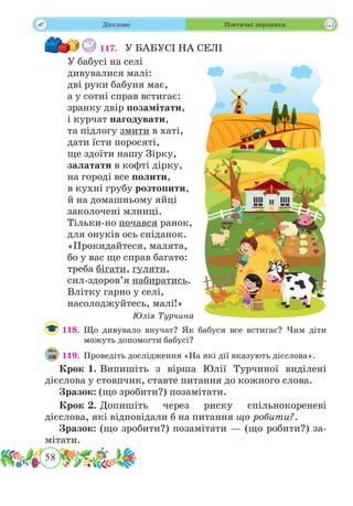 58
 Дієслово Поетичні перлинки
117.	 У БАБУСІ НА СЕЛІ
У бабусі на селі
дивувалися малі:
дві руки бабуня має,
а у сотні справ встигає:
зранку двір позамітати,
і курчат нагодувати,
та підлогу змити в хаті,
дати їсти поросяті,
ще здоїти нашу Зірку,
залатати в кофті дірку,
на городі все полити,
в кухні грубу розтопити,
й на домашньому яйці
заколочені млинці.
Тільки-но почався ранок,
для онуків ось сніданок.
«Прокидайтеся, малята,
бо у вас ще справ багато:
треба бігати, гуляти,
сил-здоров’я набиратись.
Влітку гарно у селі,
насолоджуйтесь, малі!»
Юлія Турчина
118.	Що дивувало внучат? Як бабуся все встигає? Чим діти
можуть допомогти бабусі?
119.	 Проведіть дослідження «На які дії вказують дієслова».
Крок 1.	Випишіть з вірша Юлії Турчиної виділені
дієслова у стовпчик, ставте питання до кожного слова.
Зразок: (що зробити?) позамітати.
Крок 2.	Допишіть через риску спільнокореневі
дієслова, які відповідали б на питання що робити?.
Зразок: (що зробити?) позамітати — (що робити?) за-
мітати.
 