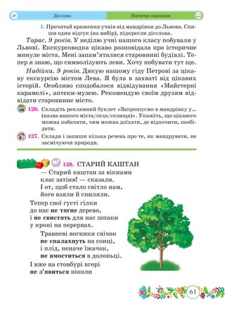 61
 Дієслово Поетичні перлинки
	 1. Прочитай враження учнів від мандрівки до Львова. Спи-
ши один відгук (на вибір), підкресли дієслова.
Тарас, 9 років. У неділю учні нашого класу побували у
Львові. Екскурсоводка цікаво розповідала про історичне
минуле міста. Мені запам’яталися старовинні будівлі. Те-
пер я знаю, що символізують леви. Хочу побувати тут ще.
Надійка, 9 років. Дякую нашому гіду Петрові за ціка-
ву екскурсію містом Лева. Я була в захваті від цікавих
історій. Особливо сподобалося відвідування «Майстерні
карамелі», аптеки-музею. Рекомендую своїм друзям від-
відати старовинне місто.
126.	 Складіть рекламний буклет «Запрошуємо в мандрівку у…
(назва вашого міста/села/селища)». Укажіть, що цікавого
можна побачити, чим можна доїхати, де відпочити, пообі-
дати.
127.	 Склади і запиши кілька речень про те, як мандрувати, не
засмічуючи природи.
128.	 СТАРИЙ КАШТАН
— Старий каштан за вікнами
клас затіня! — сказали.
І от, щоб стало світло нам,
його взяли й спиляли.
Тепер свої густі гілки
до нас не тягне дерево,
і не свистять для нас шпаки
у кроні на перервах.
Травневі вогники свічок
не спалахнуть на сонці,
і плід, неначе їжачок,
не вмоститься в долоньці.
І вже на стовбурі вгорі
не з’явиться ніколи
 