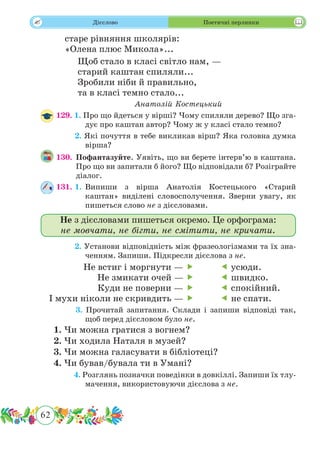 62
 Дієслово Поетичні перлинки
старе рівняння школярів:
«Олена плюс Микола»...
Щоб стало в класі світло нам, —
старий каштан спиляли...
Зробили ніби й правильно,
та в класі темно стало...
Анатолій Костецький
129.	 1. Про що йдеться у вірші? Чому спиляли дерево? Що зга-
дує про каштан автор? Чому ж у класі стало темно?
	 2. Які почуття в тебе викликав вірш? Яка головна думка
вірша?
130.	 Пофантазуйте. Уявіть, що ви берете інтерв’ю в каштана.
Про що ви запитали б його? Що відповідали б? Розіграйте
діалог.
131. 1.	 Випиши з вірша Анатолія Костецького «Старий
каштан» виділені словосполучення. Зверни увагу, як
пишеться слово не з дієсловами.
	 2. Установи відповідність між фразеологізмами та їх зна-
ченням. Запиши. Підкресли дієслова з не.
	 3. Прочитай запитання. Склади і запиши відповіді так,
щоб перед дієсловом було не.
1. Чи можна гратися з вогнем?
2. Чи ходила Наталя в музей?
3. Чи можна галасувати в бібліотеці?
4. Чи бував/бувала ти в Умані?
	 4. Розглянь позначки поведінки в довкіллі. Запиши їх тлу-
мачення, використовуючи дієслова з не.
Не з дієсловами пишеться окремо. Це орфограма:
не мовчати, не бігти, не смітити, не кричати.
Не встиг і моргнути — 
Не змикати очей — 
Куди не поверни — 
І мухи ніколи не скривдить — 
 усюди.
 швидко.
 спокійний.
 не спати.
 