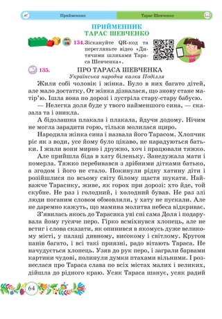 64
 Прийменник
ПРИЙМЕННИК
ТАРАС ШЕВЧЕНКО
134.	Зіскануйте QR-код та
перегляньте відео «Ди-
тячими шляхами Тара-
са Шевченка».
135.				 ПРО ТАРАСА ШЕВЧЕНКА
Українська народна казка Поділля
Жили собі чоловік і жінка. Було в них багато дітей,
але мало достатку. От жінка дізналася, що знову стане ма-
тір’ю. Ішла вона по дорозі і зустріла стару-стару бабусю.
— Нелегка доля буде у твого найменшого сина, — ска-
зала та і зникла.
А бідолашна плакала і плакала, йдучи додому. Нічим
не могла зарадити горю, тільки молилася щиро.
Народила жінка сина і назвала його Тарасом. Хлопчик
ріс як з води, усе йому було цікаво, не нарадуються бать-
ки. І жили вони мирно і дружно, хоч і працювали тяжко.
Але прийшла біда в хату біленьку. Занедужала мати і
померла. Тяжко перебивався з дрібними дітками батько,
а згодом і його не стало. Покинули рідну хатину діти і
розійшлися по всьому світу білому щастя шукати. Най-
важче Тарасику, живе, як горох при дорозі: хто йде, той
скубне. Не раз і голодний, і холодний бував. Не раз злі
люди поганим словом обмовляли, у хату не пускали. Але
не даремно кажуть, що мамина молитва небеса відкриває.
З’явилась якось до Тарасика уві сні сама Доля і подару-
вала йому гусяче перо. Гірко всміхнувся хлопець, але не
встиг і слова сказати, як опинився в якомусь дуже велико-
му місті, у палаці дивному, високому і світлому. Кругом
панів багато, і всі такі приязні, радо вітають Тараса. Не
начудується хлопець. Узяв до рук перо, і заграли барвами
картини чудові, полинули думки птахами вільними. І роз-
неслася про Тараса слава по всіх містах малих і великих,
дійшла до рідного краю. Усяк Тараса шанує, усяк радий
Тарас Шевченко
 