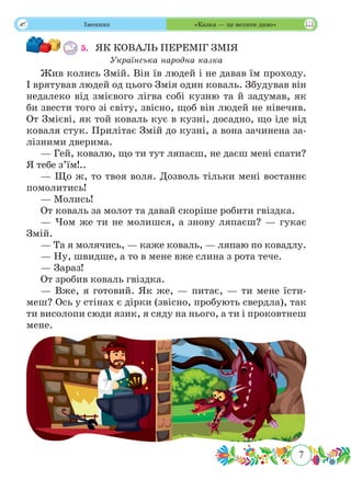 7
 Іменник «Казка — це велике диво»
5.	 ЯК КОВАЛЬ ПЕРЕМІГ ЗМІЯ
Українська народна казка
Жив колись Змій. Він їв людей і не давав їм проходу.
І врятував людей од цього Змія один коваль. Збудував він
недалеко від змієвого лігва собі кузню та й задумав, як
би звести того зі світу, звісно, щоб він людей не нівечив.
От Змієві, як той коваль кує в кузні, досадно, що іде від
коваля стук. Прилітає Змій до кузні, а вона зачинена за-
лізними дверима.
— Гей, ковалю, що ти тут ляпаєш, не даєш мені спати?
Я тебе з’їм!..
— Що ж, то твоя воля. Дозволь тільки мені востаннє
помолитись!
— Молись!
От коваль за молот та давай скоріше робити гвіздка.
— Чом же ти не молишся, а знову ляпаєш? — гукає
Змій.
— Та я молячись, — каже коваль, — ляпаю по ковадлу.
— Ну, швидше, а то в мене вже слина з рота тече.
— Зараз!
От зробив коваль гвіздка.
— Вже, я готовий. Як же, — питає, — ти мене їсти-
меш? Ось у стінах є дірки (звісно, пробують свердла), так
ти висолопи сюди язик, я сяду на нього, а ти і проковтнеш
мене.
 