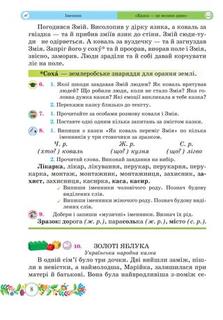 8
 Іменник «Казка — це велике диво»
Погодився Змій. Висолопив у дірку язика, а коваль за
гвіздка — та й прибив зміїв язик до стіни. Змій сюди-ту-
ди   не одірветься. А коваль за вуздечку — та й загнуздав
Змія. Запріг його у сохˆу* та й проорав, виорав поле і Змія,
звісно, заморив. Люди зраділи та й собі давай корчувати
ліс на поле.
*Сохˆа — землеробське знаряддя для орання землі.
6. 	 1. Якої шкоди завдавав Змій людям? Як коваль врятував
людей? Що робили люди, коли не стало Змія? Яка го-
ловна думка казки? Які емоції викликала в тебе казка?
	 2. Перекажи казку близько до тексту.
7.	 1. Прочитайте за особами розмову коваля і Змія.
	 2. Поставте одні одним кілька запитань за змістом казки.
8.	 1. Випиши з казки «Як коваль переміг Змія» по кілька
іменників у три стовпчики за зразком.
	 Ч. р.	 		 Ж. р.		 С. р.
(хто?) коваль		 (що?) кузня	 (що?) лігво
	 2. Прочитай слова. Виконай завдання на вибір.
Лікарка, лікар, лікування, перукар, перукарня, перу-
карка, монтаж, монтажник, монтажниця, захисник, за-
хист, захисниця, касирка, каса, касир.
	Випиши іменники чоловічого роду. Познач будову
виділених слів.
	Випиши іменники жіночого роду. Познач будову виді-
лених слів.
9.	 Добери і запиши «музичні» іменники. Визнач їх рід.
Зразок: дорога (ж. р.), парасолька (ж. р.), місто (с. р.).
10.	 	 ЗОЛОТІ ЯБЛУКА
Українська народна казка
В одній сім’ї було три дочки. Дві вийшли заміж, піш-
ли в невістки, а наймолодша, Марійка, залишилася при
матері й батькові. Вона була найвродливіша з-поміж се-
 