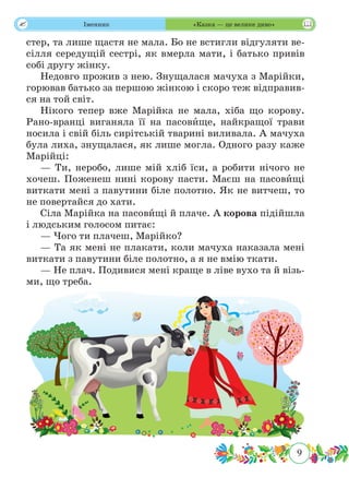9
 Іменник «Казка — це велике диво»
стер, та лише щастя не мала. Бо не встигли відгуляти ве-
сілля середущій сестрі, як вмерла мати, і батько привів
собі другу жінку.
Недовго прожив з нею. Знущалася мачуха з Марійки,
горював батько за першою жінкою і скоро теж відправив-
ся на той світ.
Нікого тепер вже Марійка не мала, хіба що корову.
Рано-вранці виганяла її на пасовˆище, найкращої трави
носила і свій біль сирітській тварині виливала. А мачуха
була лиха, знущалася, як лише могла. Одного разу каже
Марійці:
— Ти, неробо, лише мій хліб їси, а робити нічого не
хочеш. Поженеш нині корову пасти. Маєш на пасовˆищі
виткати мені з павутини біле полотно. Як не витчеш, то
не повертайся до хати.
Сіла Марійка на пасовˆищі й плаче. А корова підійшла
і людським голосом питає:
— Чого ти плачеш, Марійко?
— Та як мені не плакати, коли мачуха наказала мені
виткати з павутини біле полотно, а я не вмію ткати.
— Не плач. Подивися мені краще в ліве вухо та й візь-
ми, що треба.
 