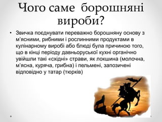 Чого саме борошняні
вироби?
• Звичка поєднувати переважно борошняну основу з
м’ясними, рибними і рослинними продуктами в
кулінарному виробі або блюді була причиною того,
що в кінці періоду давньоруської кухні органічно
увійшли такі «східні» страви, як локшина (молочна,
м’ясна, куряча, грибна) і пельмені, запозичені
відповідно у татар (тюрків)
 