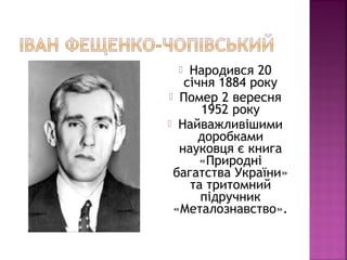  Народився 20
січня 1884 року
 Помер 2 вересня
1952 року
 Найважливішими
доробками
науковця є книга
«Природні
багатства України»
та тритомний
підручник
«Металознавство».
 