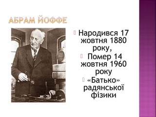  Народився 17
жовтня 1880
року,
 Помер 14
жовтня 1960
року
 «Батько»
радянської
фізики
 